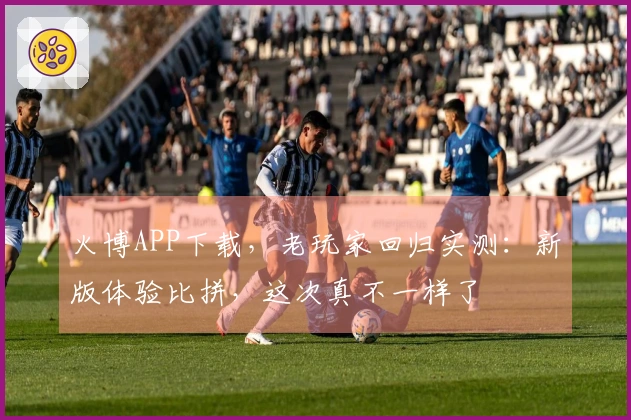 火博APP下载，老玩家回归实测：新版体验比拼，这次真不一样了