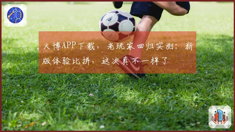 火博APP下载，老玩家回归实测：新版体验比拼，这次真不一样了