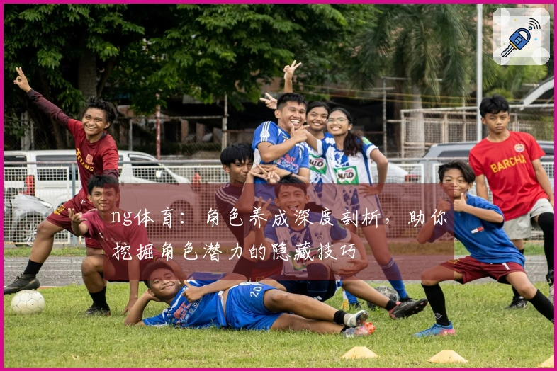 ng体育：角色养成深度剖析，助你挖掘角色潜力的隐藏技巧