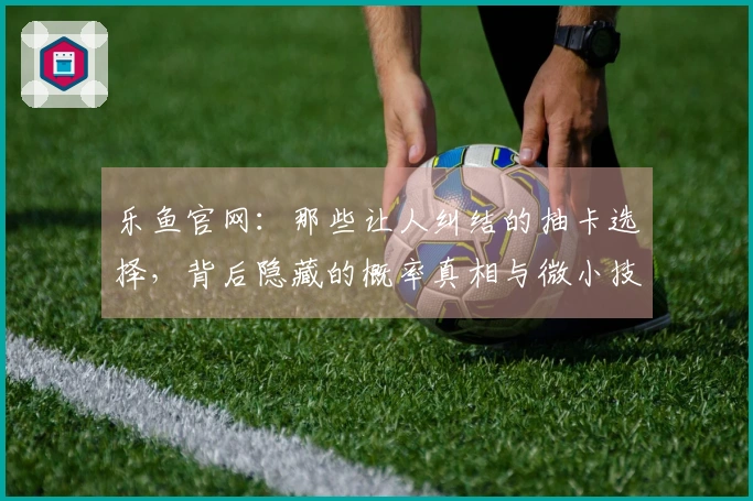 乐鱼官网：那些让人纠结的抽卡选择，背后隐藏的概率真相与微小技巧