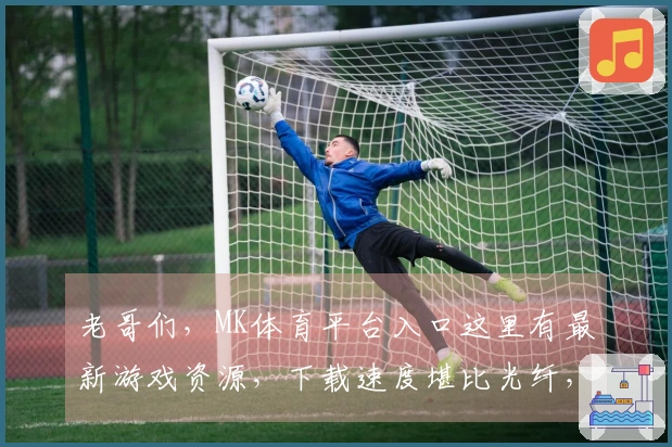 老哥们，MK体育平台入口这里有最新游戏资源，下载速度堪比光纤，告别龟速！