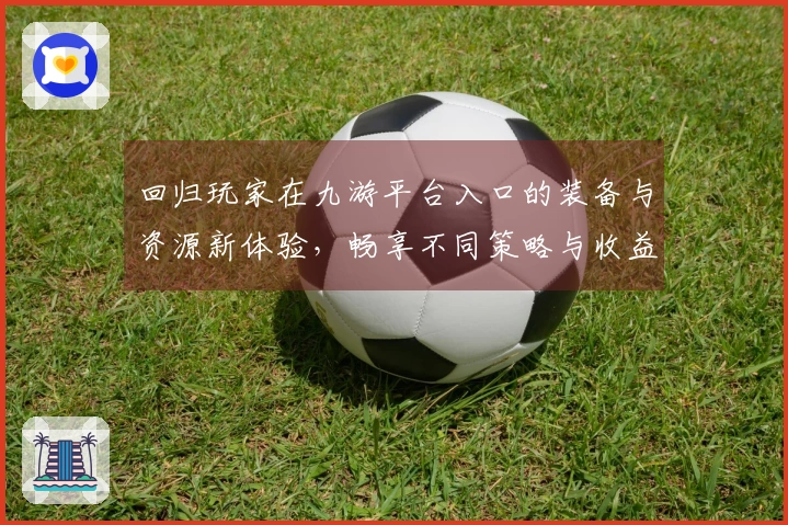 回归玩家在九游平台入口的装备与资源新体验，畅享不同策略与收益的乐趣