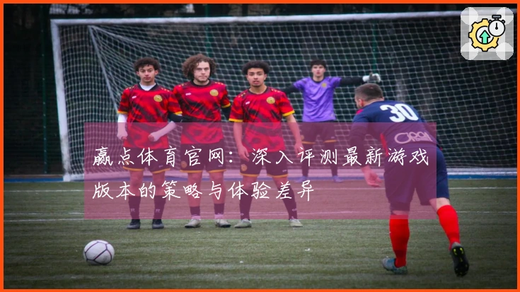 赢点体育官网：深入评测最新游戏版本的策略与体验差异